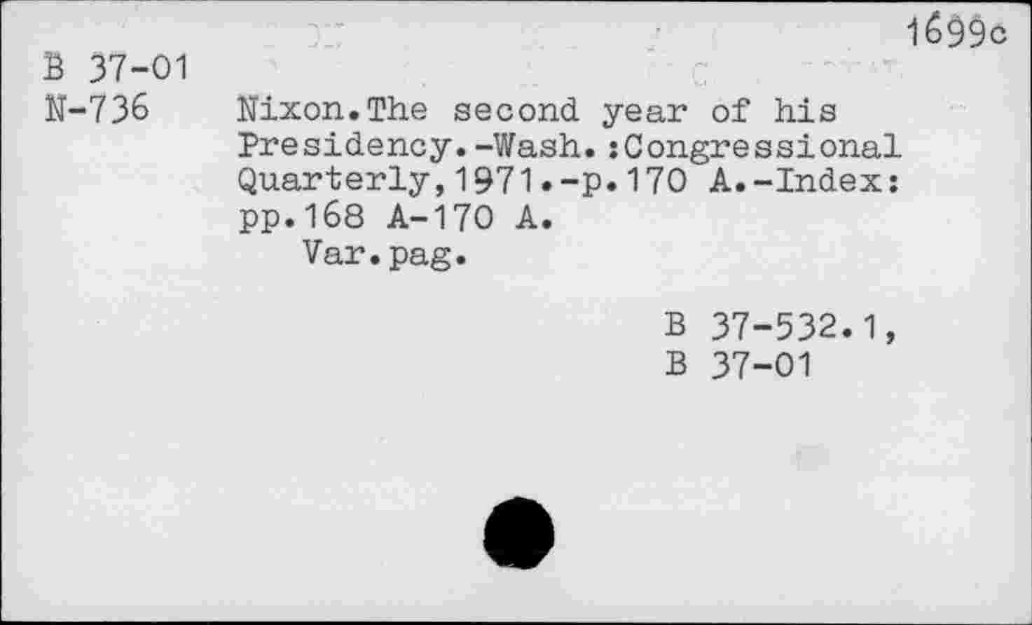 ﻿1699c
B 37-01
N-73&	Nixon.The second year of his
Presidency.-Wash.{Congressional Quarterly,1971.-p*170 A.-Index: pp.168 A-170 A.
Var.pag.
B 37-532.1, B 37-01